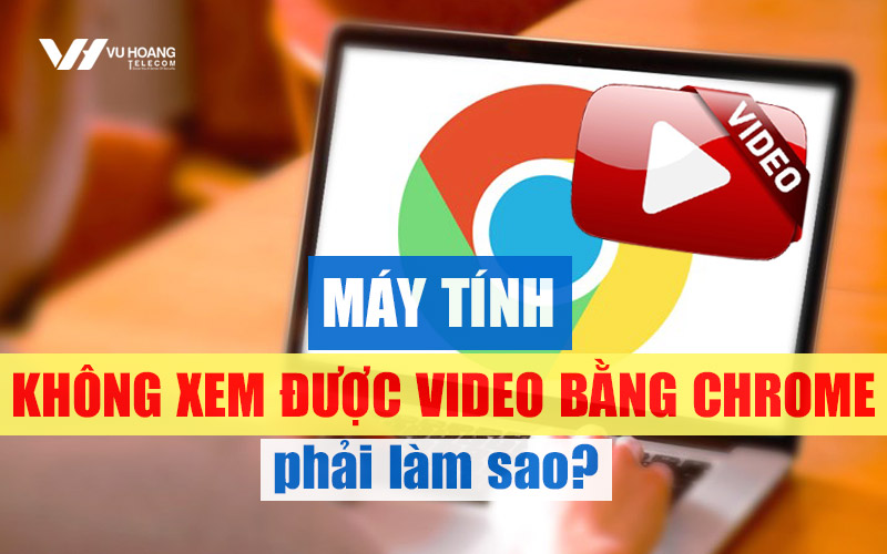 may tinh khong xem duoc video bang chrome phai lam sao