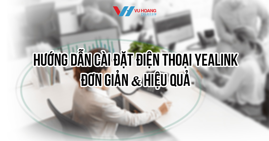 Hướng dẫn cài đặt điện thoại Yealink đơn giản & hiệu quả
