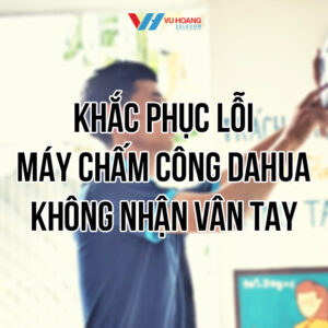 Khắc phục lỗi máy chấm công Dahua không nhận vân tay tại Vũ Hoàng Telecom