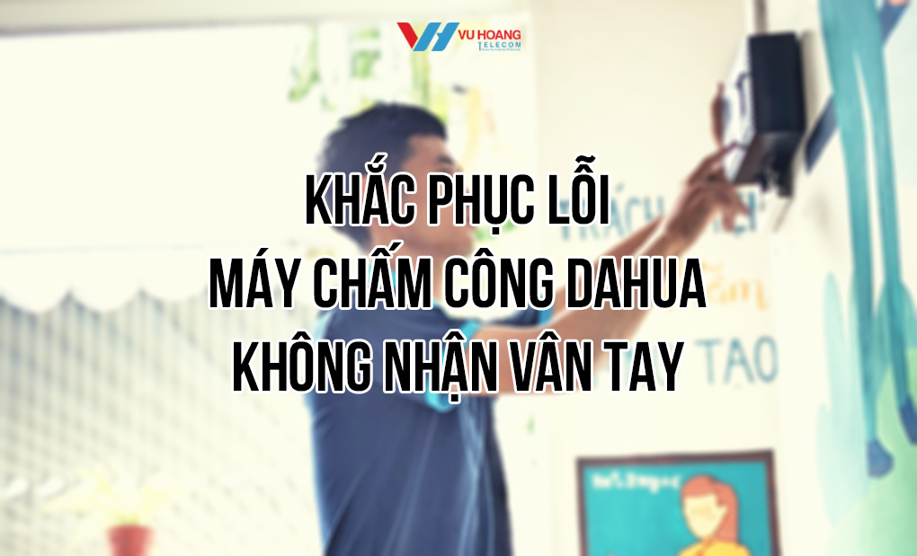 Khắc phục lỗi máy chấm công Dahua không nhận vân tay tại Vũ Hoàng Telecom