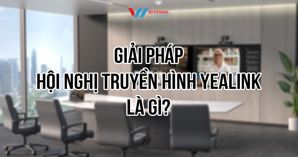 Giải pháp hội nghị truyền hình Yealink cho doanh nghiệp chu đáo tại Vũ Hoàng Telecom