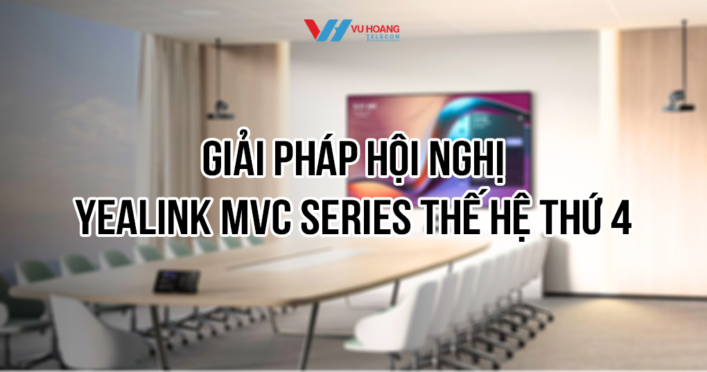 Trải nghiệm hội nghị hiện đại với Yealink MVC Series thế hệ 4
