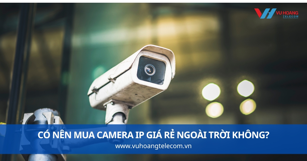 Có Nên Mua Camera IP Giá Rẻ Ngoài Trời Không?