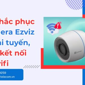 Lỗi camera Ezviz bị ngoại tuyến: Nguyên nhân & cách sửa nhanh
